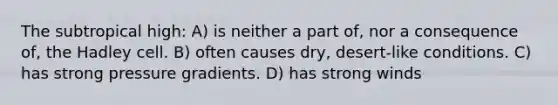 The subtropical high: A) is neither a part of, nor a consequence of, the Hadley cell. B) often causes dry, desert-like conditions. C) has strong pressure gradients. D) has strong winds