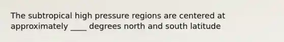 The subtropical high pressure regions are centered at approximately ____ degrees north and south latitude