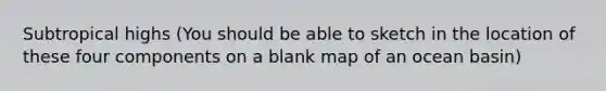 Subtropical highs (You should be able to sketch in the location of these four components on a blank map of an ocean basin)