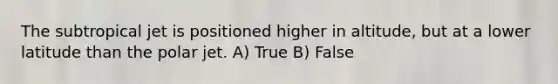 The subtropical jet is positioned higher in altitude, but at a lower latitude than the polar jet. A) True B) False