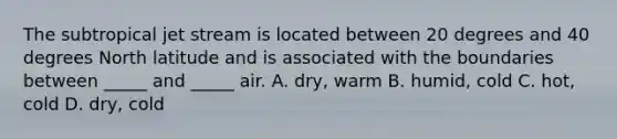 The subtropical jet stream is located between 20 degrees and 40 degrees North latitude and is associated with the boundaries between _____ and _____ air. A. dry, warm B. humid, cold C. hot, cold D. dry, cold