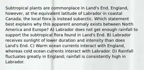 Subtropical plants are commonplace in Land's End, England, however, at the equivalent latitude of Labrador in coastal Canada, the local flora is instead subarctic. Which statement best explains why this apparent anomaly exists between North America and Europe? A) Labrador does not get enough rainfall to support the subtropical flora found in Land's End. B) Labrador receives sunlight of lower duration and intensity than does Land's End. C) Warm ocean currents interact with England, whereas cold ocean currents interact with Labrador. D) Rainfall fluctuates greatly in England; rainfall is consistently high in Labrador.