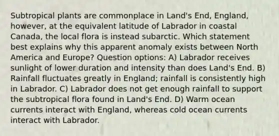 Subtropical plants are commonplace in Land's End, England, however, at the equivalent latitude of Labrador in coastal Canada, the local flora is instead subarctic. Which statement best explains why this apparent anomaly exists between North America and Europe? Question options: A) Labrador receives sunlight of lower duration and intensity than does Land's End. B) Rainfall fluctuates greatly in England; rainfall is consistently high in Labrador. C) Labrador does not get enough rainfall to support the subtropical flora found in Land's End. D) Warm ocean currents interact with England, whereas cold ocean currents interact with Labrador.