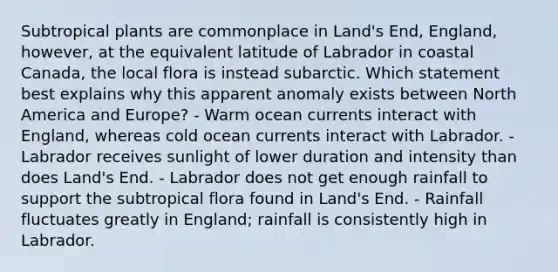 Subtropical plants are commonplace in Land's End, England, however, at the equivalent latitude of Labrador in coastal Canada, the local flora is instead subarctic. Which statement best explains why this apparent anomaly exists between North America and Europe? - Warm ocean currents interact with England, whereas cold ocean currents interact with Labrador. - Labrador receives sunlight of lower duration and intensity than does Land's End. - Labrador does not get enough rainfall to support the subtropical flora found in Land's End. - Rainfall fluctuates greatly in England; rainfall is consistently high in Labrador.