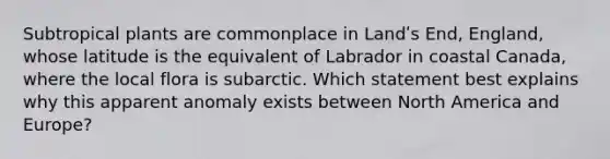 Subtropical plants are commonplace in Landʹs End, England, whose latitude is the equivalent of Labrador in coastal Canada, where the local flora is subarctic. Which statement best explains why this apparent anomaly exists between North America and Europe?