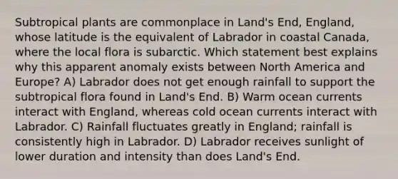 Subtropical plants are commonplace in Land's End, England, whose latitude is the equivalent of Labrador in coastal Canada, where the local flora is subarctic. Which statement best explains why this apparent anomaly exists between North America and Europe? A) Labrador does not get enough rainfall to support the subtropical flora found in Land's End. B) Warm ocean currents interact with England, whereas cold ocean currents interact with Labrador. C) Rainfall fluctuates greatly in England; rainfall is consistently high in Labrador. D) Labrador receives sunlight of lower duration and intensity than does Land's End.