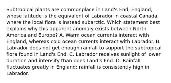 Subtropical plants are commonplace in Land's End, England, whose latitude is the equivalent of Labrador in coastal Canada, where the local flora is instead subarctic. Which statement best explains why this apparent anomaly exists between North America and Europe? A. Warm ocean currents interact with England, whereas cold ocean currents interact with Labrador. B. Labrador does not get enough rainfall to support the subtropical flora found in Land's End. C. Labrador receives sunlight of lower duration and intensity than does Land's End. D. Rainfall fluctuates greatly in England; rainfall is consistently high in Labrador.