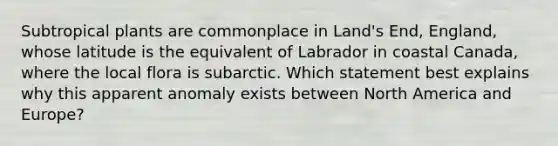 Subtropical plants are commonplace in Land's End, England, whose latitude is the equivalent of Labrador in coastal Canada, where the local flora is subarctic. Which statement best explains why this apparent anomaly exists between North America and Europe?