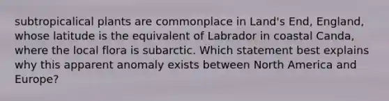 subtropicalical plants are commonplace in Land's End, England, whose latitude is the equivalent of Labrador in coastal Canda, where the local flora is subarctic. Which statement best explains why this apparent anomaly exists between North America and Europe?