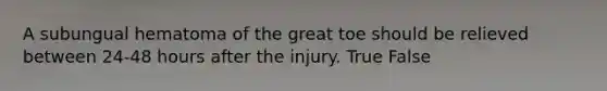 A subungual hematoma of the great toe should be relieved between 24-48 hours after the injury. True False