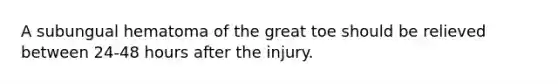 A subungual hematoma of the great toe should be relieved between 24-48 hours after the injury.