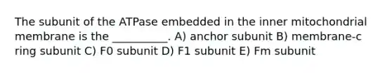 The subunit of the ATPase embedded in the inner mitochondrial membrane is the __________. A) anchor subunit B) membrane-c ring subunit C) F0 subunit D) F1 subunit E) Fm subunit