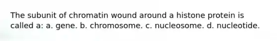 The subunit of chromatin wound around a histone protein is called a: a. gene. b. chromosome. c. nucleosome. d. nucleotide.