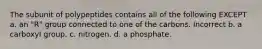 The subunit of polypeptides contains all of the following EXCEPT a. an "R" group connected to one of the carbons. Incorrect b. a carboxyl group. c. nitrogen. d. a phosphate.