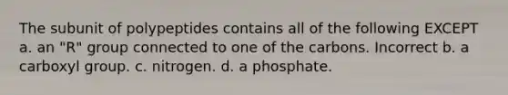 The subunit of polypeptides contains all of the following EXCEPT a. an "R" group connected to one of the carbons. Incorrect b. a carboxyl group. c. nitrogen. d. a phosphate.