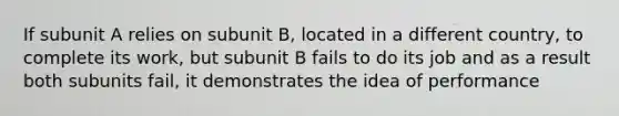 If subunit A relies on subunit B, located in a different country, to complete its work, but subunit B fails to do its job and as a result both subunits fail, it demonstrates the idea of performance