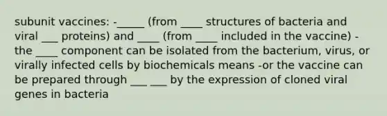 subunit vaccines: -_____ (from ____ structures of bacteria and viral ___ proteins) and ____ (from ____ included in the vaccine) -the ____ component can be isolated from the bacterium, virus, or virally infected cells by biochemicals means -or the vaccine can be prepared through ___ ___ by the expression of cloned viral genes in bacteria