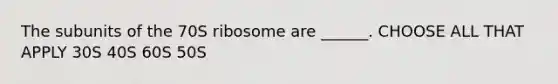 The subunits of the 70S ribosome are ______. CHOOSE ALL THAT APPLY 30S 40S 60S 50S