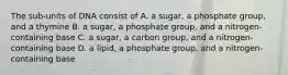 The sub-units of DNA consist of A. a sugar, a phosphate group, and a thymine B. a sugar, a phosphate group, and a nitrogen-containing base C. a sugar, a carbon group, and a nitrogen-containing base D. a lipid, a phosphate group, and a nitrogen-containing base