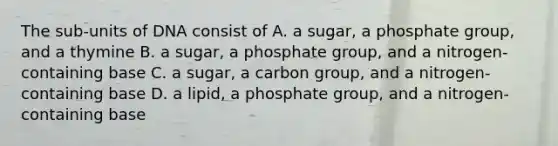 The sub-units of DNA consist of A. a sugar, a phosphate group, and a thymine B. a sugar, a phosphate group, and a nitrogen-containing base C. a sugar, a carbon group, and a nitrogen-containing base D. a lipid, a phosphate group, and a nitrogen-containing base