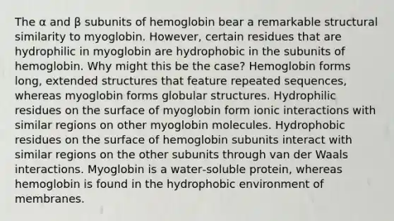 The α and β subunits of hemoglobin bear a remarkable structural similarity to myoglobin. However, certain residues that are hydrophilic in myoglobin are hydrophobic in the subunits of hemoglobin. Why might this be the case? Hemoglobin forms long, extended structures that feature repeated sequences, whereas myoglobin forms globular structures. Hydrophilic residues on the surface of myoglobin form ionic interactions with similar regions on other myoglobin molecules. Hydrophobic residues on the surface of hemoglobin subunits interact with similar regions on the other subunits through van der Waals interactions. Myoglobin is a water‑soluble protein, whereas hemoglobin is found in the hydrophobic environment of membranes.