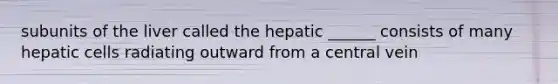 subunits of the liver called the hepatic ______ consists of many hepatic cells radiating outward from a central vein