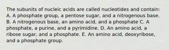 The subunits of nucleic acids are called nucleotides and contain: A. A phosphate group, a pentose sugar, and a nitrogenous base. B. A nitrogenous base, an amino acid, and a phosphate C. A phosphate, a purine, and a pyrimidine. D. An amino acid, a ribose sugar, and a phosphate. E. An amino acid, deoxyribose, and a phosphate group.