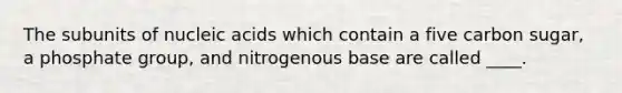 The subunits of nucleic acids which contain a five carbon sugar, a phosphate group, and nitrogenous base are called ____.