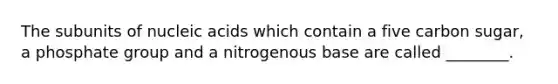 The subunits of nucleic acids which contain a five carbon sugar, a phosphate group and a nitrogenous base are called ________.