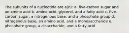 The subunits of a nucleotide are a(n): a. five-carbon sugar and an amino acid b. amino acid, glycerol, and a fatty acid c. five-carbon sugar, a nitrogenous base, and a phosphate group d. nitrogenous base, an amino acid, and a monosaccharide e. phosphate group, a disaccharide, and a fatty acid