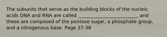 The subunits that serve as the building blocks of the nucleic acids DNA and RNA are called _________________________, and these are composed of the pentose sugar, a phosphate group, and a nitrogenous base. Page 37-38