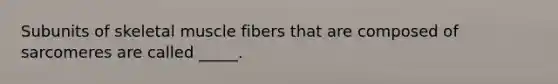 Subunits of skeletal muscle fibers that are composed of sarcomeres are called _____.