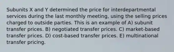 Subunits X and Y determined the price for interdepartmental services during the last monthly meeting, using the selling prices charged to outside parties. This is an example of A) subunit transfer prices. B) negotiated transfer prices. C) market-based transfer prices. D) cost-based transfer prices. E) multinational transfer pricing.