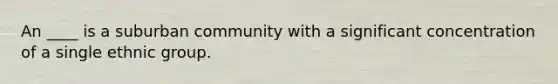 An ____ is a suburban community with a significant concentration of a single ethnic group.