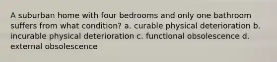 A suburban home with four bedrooms and only one bathroom suffers from what condition? a. curable physical deterioration b. incurable physical deterioration c. functional obsolescence d. external obsolescence