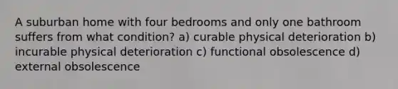 A suburban home with four bedrooms and only one bathroom suffers from what condition? a) curable physical deterioration b) incurable physical deterioration c) functional obsolescence d) external obsolescence