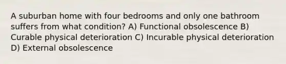 A suburban home with four bedrooms and only one bathroom suffers from what condition? A) Functional obsolescence B) Curable physical deterioration C) Incurable physical deterioration D) External obsolescence