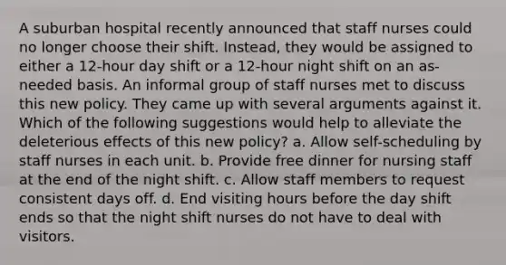 A suburban hospital recently announced that staff nurses could no longer choose their shift. Instead, they would be assigned to either a 12-hour day shift or a 12-hour night shift on an as-needed basis. An informal group of staff nurses met to discuss this new policy. They came up with several arguments against it. Which of the following suggestions would help to alleviate the deleterious effects of this new policy? a. Allow self-scheduling by staff nurses in each unit. b. Provide free dinner for nursing staff at the end of the night shift. c. Allow staff members to request consistent days off. d. End visiting hours before the day shift ends so that the night shift nurses do not have to deal with visitors.