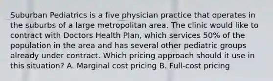 Suburban Pediatrics is a five physician practice that operates in the suburbs of a large metropolitan area. The clinic would like to contract with Doctors Health Plan, which services 50% of the population in the area and has several other pediatric groups already under contract. Which pricing approach should it use in this situation? A. Marginal cost pricing B. Full-cost pricing