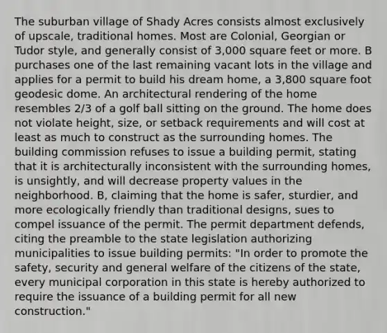 The suburban village of Shady Acres consists almost exclusively of upscale, traditional homes. Most are Colonial, Georgian or Tudor style, and generally consist of 3,000 square feet or more. B purchases one of the last remaining vacant lots in the village and applies for a permit to build his dream home, a 3,800 square foot geodesic dome. An architectural rendering of the home resembles 2/3 of a golf ball sitting on the ground. The home does not violate height, size, or setback requirements and will cost at least as much to construct as the surrounding homes. The building commission refuses to issue a building permit, stating that it is architecturally inconsistent with the surrounding homes, is unsightly, and will decrease property values in the neighborhood. B, claiming that the home is safer, sturdier, and more ecologically friendly than traditional designs, sues to compel issuance of the permit. The permit department defends, citing the preamble to the state legislation authorizing municipalities to issue building permits: "In order to promote the safety, security and general welfare of the citizens of the state, every municipal corporation in this state is hereby authorized to require the issuance of a building permit for all new construction."