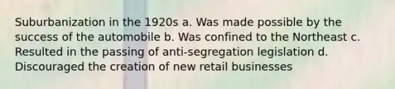 Suburbanization in the 1920s a. Was made possible by the success of the automobile b. Was confined to the Northeast c. Resulted in the passing of anti-segregation legislation d. Discouraged the creation of new retail businesses