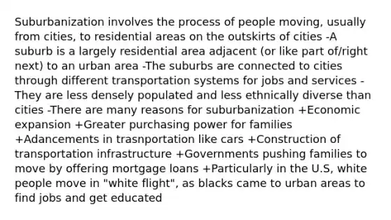 Suburbanization involves the process of people moving, usually from cities, to residential areas on the outskirts of cities -A suburb is a largely residential area adjacent (or like part of/right next) to an urban area -The suburbs are connected to cities through different transportation systems for jobs and services -They are less densely populated and less ethnically diverse than cities -There are many reasons for suburbanization +Economic expansion +Greater purchasing power for families +Adancements in trasnportation like cars +Construction of transportation infrastructure +Governments pushing families to move by offering mortgage loans +Particularly in the U.S, white people move in "white flight", as blacks came to urban areas to find jobs and get educated