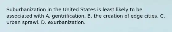 Suburbanization in the United States is least likely to be associated with A. gentrification. B. the creation of edge cities. C. urban sprawl. D. exurbanization.