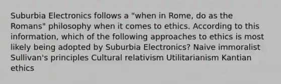 Suburbia Electronics follows a "when in Rome, do as the Romans" philosophy when it comes to ethics. According to this information, which of the following approaches to ethics is most likely being adopted by Suburbia Electronics? Naive immoralist Sullivan's principles Cultural relativism Utilitarianism Kantian ethics