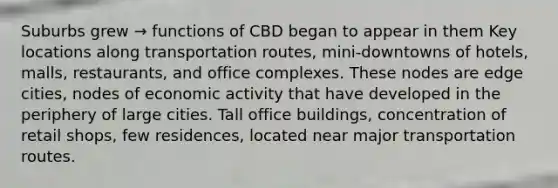 Suburbs grew → functions of CBD began to appear in them Key locations along transportation routes, mini-downtowns of hotels, malls, restaurants, and office complexes. These nodes are edge cities, nodes of economic activity that have developed in the periphery of large cities. Tall office buildings, concentration of retail shops, few residences, located near major transportation routes.