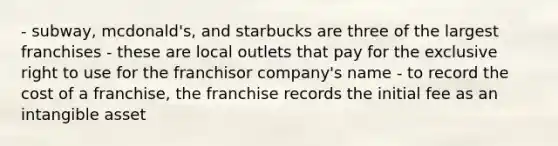 - subway, mcdonald's, and starbucks are three of the largest franchises - these are local outlets that pay for the exclusive right to use for the franchisor company's name - to record the cost of a franchise, the franchise records the initial fee as an intangible asset