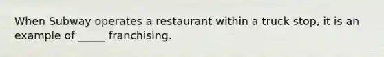 When Subway operates a restaurant within a truck stop, it is an example of _____ franchising.