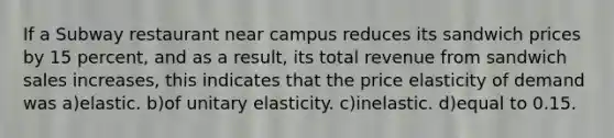 If a Subway restaurant near campus reduces its sandwich prices by 15 percent, and as a result, its total revenue from sandwich sales increases, this indicates that the price elasticity of demand was a)elastic. b)of unitary elasticity. c)inelastic. d)equal to 0.15.