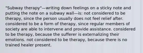 "Subway therapy"—writing down feelings on a sticky note and putting the note on a subway wall—is: not considered to be therapy, since the person usually does not feel relief after. considered to be a form of therapy, since regular members of society are able to intervene and provide assistance. considered to be therapy, because the sufferer is externalizing their emotions. not considered to be therapy, because there is no trained healer present.