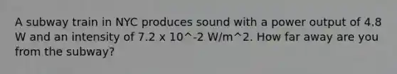 A subway train in NYC produces sound with a power output of 4.8 W and an intensity of 7.2 x 10^-2 W/m^2. How far away are you from the subway?